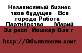 Независимый бизнес-твое будущее - Все города Работа » Партнёрство   . Марий Эл респ.,Йошкар-Ола г.